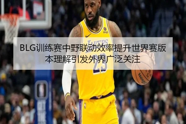 BLG训练赛中野联动效率提升世界赛版本理解引发外界广泛关注