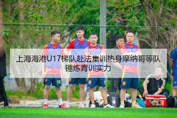 上海海港U17梯队赴法集训热身摩纳哥等队锤炼青训实力